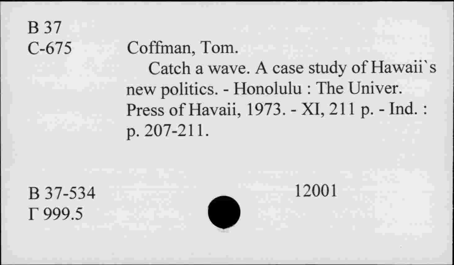 ﻿B37
C-675 Coffman, Tom.
Catch a wave. A case study of Hawaii's new politics. - Honolulu : The Univer.
Press of Havaii, 1973. - XI, 211 p. - Ind. : p. 207-211.
B 37-534
T 999.5
12001